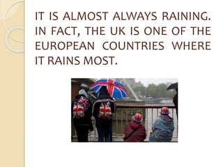 IT IS ALMOST ALWAYS RAINING. 
IN FACT, THE UK IS ONE OF THE 
EUROPEAN COUNTRIES WHERE 
IT RAINS MOST. 
 
