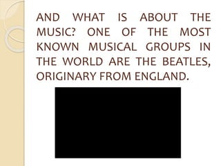 AND WHAT IS ABOUT THE 
MUSIC? ONE OF THE MOST 
KNOWN MUSICAL GROUPS IN 
THE WORLD ARE THE BEATLES, 
ORIGINARY FROM ENGLAND. 
 
