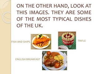 ON THE OTHER HAND, LOOK AT 
THIS IMAGES. THEY ARE SOME 
OF THE MOST TYPICAL DISHES 
OF THE UK. 
FISH AND SHIPS TRIFLE 
ENGLISH BREAKFAST 
 