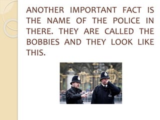 ANOTHER IMPORTANT FACT IS 
THE NAME OF THE POLICE IN 
THERE. THEY ARE CALLED THE 
BOBBIES AND THEY LOOK LIKE 
THIS. 
 