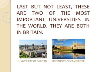 LAST BUT NOT LEAST, THESE 
ARE TWO OF THE MOST 
IMPORTANT UNIVERSITIES IN 
THE WORLD. THEY ARE BOTH 
IN BRITAIN. 
UNIVERSITY OF OXFORD UNIVERSITY OF CAMBRIDGE 
