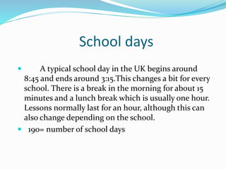 School days
 A typical school day in the UK begins around
8:45 and ends around 3:15.This changes a bit for every
school. There is a break in the morning for about 15
minutes and a lunch break which is usually one hour.
Lessons normally last for an hour, although this can
also change depending on the school.
 190= number of school days
 