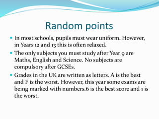 Random points
 In most schools, pupils must wear uniform. However,
in Years 12 and 13 this is often relaxed.
 The only subjects you must study after Year 9 are
Maths, English and Science. No subjects are
compulsory after GCSEs.
 Grades in the UK are written as letters. A is the best
and F is the worst. However, this year some exams are
being marked with numbers.6 is the best score and 1 is
the worst.
 