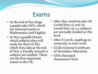 Exams
 At the end of Key Stage
2,pupils take SATs, which
are national exams in
Mathematics and English.
 In Year 9,pupils choose
which subjects they will
study for their GCSEs,
which they take at the end
of Year 11.Usually around 10
subjects are studied. These
are the first important
exams in the UK.
 After this, students take AS
Levels(Year 12) and A2
Levels(Year 13).3-4 subjects
are normally studied at this
level.
 After A Levels, pupils go to
university or start work.
 GCSE=General Certificate
of Secondary Education
 SATs=Standard
Assessment Tests
 