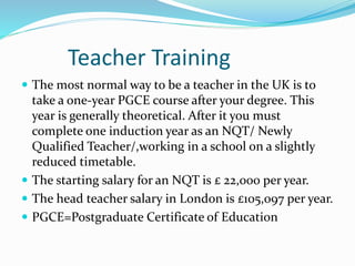 Teacher Training
 The most normal way to be a teacher in the UK is to
take a one-year PGCE course after your degree. This
year is generally theoretical. After it you must
complete one induction year as an NQT/ Newly
Qualified Teacher/,working in a school on a slightly
reduced timetable.
 The starting salary for an NQT is £ 22,000 per year.
 The head teacher salary in London is £105,097 per year.
 PGCE=Postgraduate Certificate of Education
 
