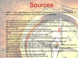 Sources
•
•

Griffin, C. 2012. 24th Regiment of Foot [online], britishempire.co.uk. [Accessed 22/09/2013]
http://en.wikipedia.org/wiki/British_Empire [Accessed 22/09/2013]

•
•
•
•

http://en.wikipedia.org/wiki/File:Flag_of_the_British_East_India_Company_%281801%29.svg
http://explorers5thgrade.weebly.com/uploads/1/0/5/9/10599930/2509302_orig.jpg
http://static.ddmcdn.com/gif/willow/east-india-company0.gif
http://antiwar.com/blog/wp-content/uploads/2013/03/waterloomain-The-Battle-of-Waterloo-Mary-EvansPicture-Library.jpg
http://upload.wikimedia.org/wikipedia/commons/0/0e/Napoleon4.jpg
http://en.wikipedia.org/wiki/File:As_Between_Friends_%28Punch_magazine,_13_December_1911,_detail
%29.jpg
http://en.wikipedia.org/wiki/File:Punch_Rhodes_Colossus.png
http://en.wikipedia.org/wiki/File:British_Decolonisation_in_Africa.png
http://upload.wikimedia.org/wikipedia/commons/thumb/7/78/Newfoundland_map.png/513pxNewfoundland_map.png
http://home-school-coach.com/wp-content/uploads/2011/11/mayflower-sailing-pictures.jpg
http://mapsof.net/uploads/static-maps/uk_and_ireland.png
http://upload.wikimedia.org/wikipedia/commons/thumb/6/65/Imperial_Federation,_Map_of_the_World_Sh
owing_the_Extent_of_the_British_Empire_in_1886_%28levelled%29.jpg/1280pxImperial_Federation,_Map_of_the_World_Showing_the_Extent_of_the_British_Empire_in_1886_
%28levelled%29.jpg
http://upload.wikimedia.org/wikipedia/commons/0/09/Princess_Sophia_%28steamship
%29_ca_1912%29.jpg
http://www.heritage-history.com/maps/philips/phil065a.jpg
http://www.thepresidency.org/storage/Jan_6_first-telegraph.jpg

•
•
•
•
•
•
•
•

•
•
•

 