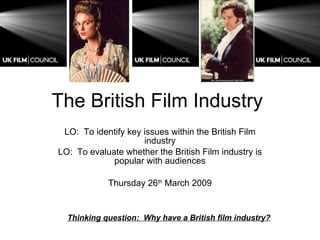 The British Film Industry  LO:  To identify key issues within the British Film industry LO:  To evaluate whether the British Film industry is popular with audiences Thursday 26 th  March 2009 Thinking question:  Why have a British film industry? 