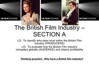 The British Film Industry – SECTION A LO:  To identify who does what within the British Film industry (PRODUCERS) LO:  To evaluate how the British Film industry competes globally (AUDIENCE) and retains profitability Thinking question:  Why have a British film industry? 
