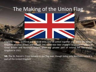 The Making of the Union Flag
England, Wales, Scotland and Ireland were now all joined together and called the United
Kingdom of Great Britain and Ireland. The name was later changed to United Kingdom of
Great Britain and Northern Ireland when the greater part of Ireland left the United
Kingdom in 1921.
NB. The St. Patrick's Cross remains in the flag even though today only Northern Ireland is
part of the United Kingdom.
 