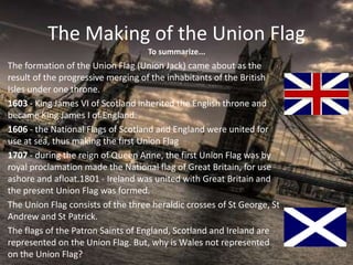 The Making of the Union Flag
The formation of the Union Flag (Union Jack) came about as the
result of the progressive merging of the inhabitants of the British
Isles under one throne.
1603 - King James VI of Scotland inherited the English throne and
became King James I of England.
1606 - the National Flags of Scotland and England were united for
use at sea, thus making the first Union Flag
1707 - during the reign of Queen Anne, the first Union Flag was by
royal proclamation made the National flag of Great Britain, for use
ashore and afloat.1801 - Ireland was united with Great Britain and
the present Union Flag was formed.
The Union Flag consists of the three heraldic crosses of St George, St
Andrew and St Patrick.
The flags of the Patron Saints of England, Scotland and Ireland are
represented on the Union Flag. But, why is Wales not represented
on the Union Flag?
To summarize...
 
