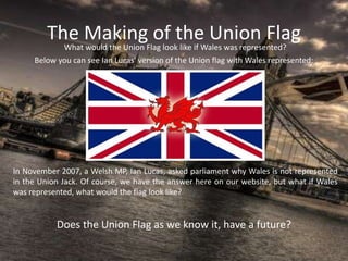 The Making of the Union FlagWhat would the Union Flag look like if Wales was represented?
In November 2007, a Welsh MP, Ian Lucas, asked parliament why Wales is not represented
in the Union Jack. Of course, we have the answer here on our website, but what if Wales
was represented, what would the flag look like?
Below you can see Ian Lucas' version of the Union flag with Wales represented:
Does the Union Flag as we know it, have a future?
 