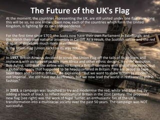The Future of the UK's Flag
At the moment, the countries representing the UK, are still united under one flag. How long
this will be so, no one knows. Even now, each of the countries which form the United
Kingdom, is fighting for its own independence.
For the first time since 1707, the Scots now have their own Parliament in Edinburgh, and
the Welsh their own national assembly in Cardiff. As a result, the Scottish saltire and the red
dragon of Wales are much more in evidence.
Is the Union Flag (Union Jack) on its way out?
In 1997, British Airways decided to scrub the Union Flag off the tails of its airliners and
replace it with pictures of jackals from Africa and other ethnic designs. Its chief executive,
Bob Ayling, said that the airline was no longer a British company with global operations, but
a global company that happened to be headquartered in Britain: “We are proud to have
been born and raised in Britain,” he explained. “But we want to show Britain as modern,
not imperial...We still have our Beefeaters, but we now lead the world in restaurants and in
fashion.”
In 2003, a campaign was launched to try and modernise the red, white and blue flag by
adding a touch of black to reflect multicultural Britain in the 21st Century. The proposed
new flag (see right) was the work of Nigel Turner, an enthusiastic fan of the UK's
transformation into a multiracial society over the past 50 years. The campaign was NOT
successful.
 