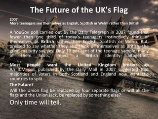 The Future of the UK's Flag
2007
More teenagers see themselves as English, Scottish or Welsh rather than British
A YouGov poll carried out by the Daily Telegraph in 2007 found that
fewer than one third of today's teenagers instinctively think of
themselves as British rather than English, Scottish or Welsh. But,
pressed to say whether they also think of themselves as British, the
great majority say yes. Only 10 per cent of the teenage sample, many
of them Scots, reject a British identity altogether.
Most people want the United Kingdom broken up
An ICM poll published by the Daily Mail in 2007 suggested that
majorities of voters in both Scotland and England now want the
countries to split.
The Future?
Will the Union flag be replaced by four separate flags or will all the
flags and the Union Jack, be replaced by something else?
Only time will tell.
 