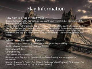 Flag Information
How high is a flag at "half mast"?
It is not half way up the flag pole, as you might have expected, but the height of the
flag from the top of the pole.
The practice of half-masting a flag arose to serve cases of the death of a sailor on the
ship. The flag was half-masted to inform other vessels that the crew were mourning
their shipmate, and hence a polite request that they not be disturbed. After the
committal, the flag was raised to full staff, to indicate that the mourning period was
ended.
When is the Union Flag Flown?
The Union Flag is flown on government buildings on days marking:
the birthdays of members of the Royal family,
Commonwealth Day,
Coronation Day,
The Queen's official birthday,
Remembrance Day and on the days of the State Opening and prorogation of
Parliament.
It is also flown on St David's Day (Wales), St George's Day (England), St Andrew's Day
(Scotland), and St Patrick's Day (Northern Ireland).
 