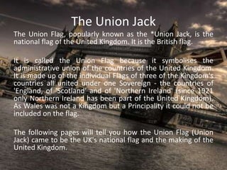 The Union Jack
The Union Flag, popularly known as the *Union Jack, is the
national flag of the United Kingdom. It is the British flag.
It is called the Union Flag because it symbolises the
administrative union of the countries of the United Kingdom.
It is made up of the individual Flags of three of the Kingdom's
countries all united under one Sovereign - the countries of
'England, of 'Scotland' and of 'Northern Ireland' (since 1921
only Northern Ireland has been part of the United Kingdom).
As Wales was not a Kingdom but a Principality it could not be
included on the flag.
The following pages will tell you how the Union Flag (Union
Jack) came to be the UK's national flag and the making of the
United Kingdom.
 