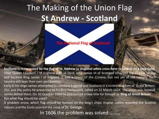 The Making of the Union Flag
St Andrew - Scotland
The National Flag of Scotland
Scotland is represented by the flag of St. Andrew (a diagonal white cross form (a saltire) on a blue field)
After Queen Elizabeth I of England died in 1603, King James VI of Scotland inherited the English throne
and became King James I of England. It was a Union of the Crowns, but not yet of the nations. Each
country still kept their own parliaments.
Early in his reign James attempted to combine England and Scotland in a united kingdom of 'Great Britain'.
This was the policy he presented to his first Parliament, called on 22 March 1604. The union was resisted.
James defied them. On 20 October 1604 he proclaimed a new title for himself as 'King of Great Britain'.
But what flag should be used?
A problem arose, which flag should be hoisted on the king's ships. English sailors resented the Scottish
colours and the Scots scorned the cross of St. George .
In 1606 the problem was solved ........
 