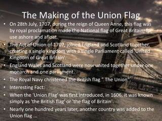 The Making of the Union Flag
• On 28th July, 1707, during the reign of Queen Anne, this flag was
by royal proclamation made the National flag of Great Britain, for
use ashore and afloat.
• The Act of Union of 1707, joined England and Scotland together,
creating a single kingdom with a single Parliament called 'United
Kingdom of Great Britain'.
• England Wales and Scotland were now united together under one
monarch and one parliament.
• The Royal Navy christened the British flag " The Union".
• Interesting Fact:
• When the 'Union Flag' was first introduced, in 1606, it was known
simply as 'the British flag' or 'the flag of Britain'.
• Nearly one hundred years later, another country was added to the
Union flag ...
 