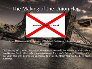 The Making of the Union Flag
Northern Ireland - St Patrick
Ireland is represented by the cross of St. Patrick (a diagonal red cross on a white
background.)
On 1 January 1801, Ireland was united with Great Britain and it became necessary to have a
new National Flag in which Ireland was represented. The cross St Patrick was combined with
the Union Flag of St George and St Andrew, to create the Union Flag that has been flown
ever since.
 