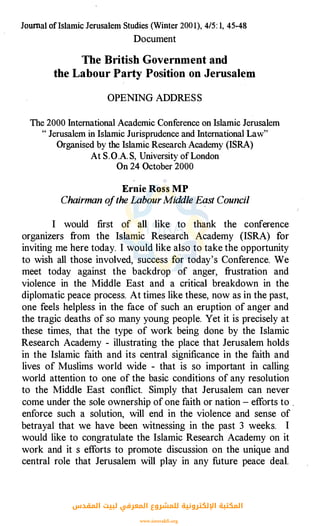 Journal of lslamic Jerusalem Studies (Winter 200 1), 4/5: 1, 45-48
Document
The British Government and
the Labour Party Position on Jerusalem
OPENING ADDRESS
The 2000 International Academic Conference on Islamic Jerusalem
" Jerusalem in Islamic Jurisprudence and International Law"
Organised by the Islamic Research Academy (ISRA)
At S. 0.A. S, University of London
On 24 October 2000
Ernie Ross MP
Chairman ofthe LabourMiddle Eqst Council
I would first of cill like to thank the conference
organizers from the Islamic Research Academy (ISRA) for
inviting me here today. I would like also to take the opportunity
to wish all those involved, success for today's Conference. We
meet today against the backdrop of anger, frustration and
violence in the Middle East and a critical breakdown in the
diplomatic peace process. At times like these, now as in the past,
one feels helpless in the face of such an eruption of anger and
the tragic deaths of so many young people. Yet it is precisely at
these times, that the type of work being done by the Islamic
Research Academy - illustrating the place that Jerusalem holds
in the Islamic faith and its central significance in the faith and
lives of Muslims world wide - that is so important in calling
world attention to one of the basic conditions of any resolution
to the Middle East conflict. Simply that Jerusalem can never
come under the sole ownership of one faith or nation - efforts to ,
enforce such a solution, will end in the violence and sense of
betrayal that we have been witnessing in the past 3 weeks. I
would like to congratulate the Islamic Research Academy on it
work and it s efforts to promote discussion on the unique and
central role that Jerusalem will play in any future peace deal.
‫اﻟﻤﻘﺪس‬ ‫ﻟﺒﻴﺖ‬ ‫اﻟﻤﻌﺮﻓﻲ‬ ‫ﻟﻠﻤﺸﺮوع‬ ‫اﻹﻟﻜﺘﺮوﻧﻴﺔ‬ ‫اﻟﻤﻜﺘﺒﺔ‬
www.isravakfi.org
 