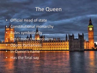 The Queen
•   Official Head of state
•   Constitutional monarchy
•   Rules symbolically
•   Determine the decisions
•   Opens Parliament
•   In Queen’s name
•   Has the final say
 