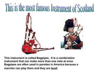 This is the most famous Instrument of Scotland This instrument is called Bagpipes.  It is a combination instrument that can make more than one note at once.  Bagpipes are often used in parades in America because a marcher can play them and they are  loud!   