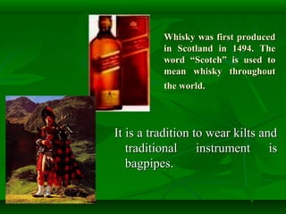 Whisky was first producedWhisky was first produced
in Scotland in 1494. Thein Scotland in 1494. The
word “Scotch” is used toword “Scotch” is used to
mean whisky throughoutmean whisky throughout
the world.the world.
It is a tradition to wear kilts andIt is a tradition to wear kilts and
traditional instrument istraditional instrument is
bagpipes.bagpipes.
 