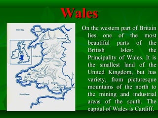 WalesWales
On the western part of BritainOn the western part of Britain
lies one of the mostlies one of the most
beautiful parts of thebeautiful parts of the
British Isles: theBritish Isles: the
Principality of Wales. It isPrincipality of Wales. It is
the smallest land of thethe smallest land of the
United Kingdom, but hasUnited Kingdom, but has
variety, from picturesquevariety, from picturesque
mountains of the north tomountains of the north to
the mining and industrialthe mining and industrial
areas of the south. Theareas of the south. The
capital of Wales is Cardiff.capital of Wales is Cardiff.
 