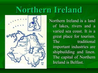 Northern IrelandNorthern Ireland
Northern Ireland is a landNorthern Ireland is a land
of lakes, rivers and aof lakes, rivers and a
varied sea coast. It is avaried sea coast. It is a
great place for tourism.great place for tourism.
The traditionalThe traditional
important industries areimportant industries are
shipbuilding and linen.shipbuilding and linen.
The capital of NorthernThe capital of Northern
Ireland is Belfast.Ireland is Belfast.
 
