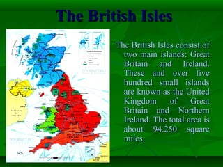 The British IslesThe British Isles
The British Isles consist ofThe British Isles consist of
two main islands: Greattwo main islands: Great
Britain and Ireland.Britain and Ireland.
These and over fiveThese and over five
hundred small islandshundred small islands
are known as the Unitedare known as the United
Kingdom of GreatKingdom of Great
Britain and NorthernBritain and Northern
Ireland. The total area isIreland. The total area is
about 94.250 squareabout 94.250 square
miles.miles.
 