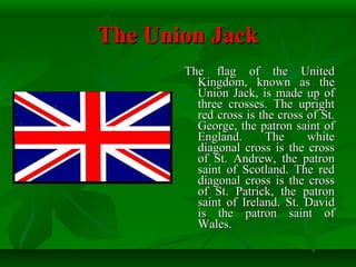 The Union JackThe Union Jack
The flag of the UnitedThe flag of the United
Kingdom, known as theKingdom, known as the
Union Jack, is made up ofUnion Jack, is made up of
three crosses. The uprightthree crosses. The upright
red cross is the cross of St.red cross is the cross of St.
George, the patron saint ofGeorge, the patron saint of
England. The whiteEngland. The white
diagonal cross is the crossdiagonal cross is the cross
of St. Andrew, the patronof St. Andrew, the patron
saint of Scotland. The redsaint of Scotland. The red
diagonal cross is the crossdiagonal cross is the cross
of St. Patrick, the patronof St. Patrick, the patron
saint of Ireland. St. Davidsaint of Ireland. St. David
is the patron saint ofis the patron saint of
Wales.Wales.
 