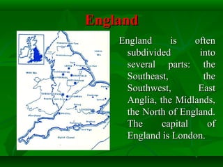 EnglandEngland
England is oftenEngland is often
subdivided intosubdivided into
several parts: theseveral parts: the
Southeast, theSoutheast, the
Southwest, EastSouthwest, East
Anglia, the Midlands,Anglia, the Midlands,
the North of England.the North of England.
The capital ofThe capital of
England is London.England is London.
 