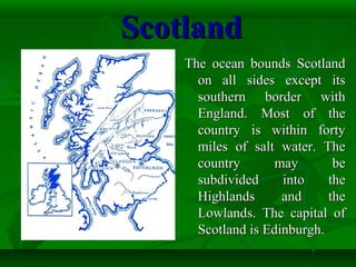 ScotlandScotland
The ocean bounds ScotlandThe ocean bounds Scotland
on all sides except itson all sides except its
southern border withsouthern border with
England. Most of theEngland. Most of the
country is within fortycountry is within forty
miles of salt water. Themiles of salt water. The
country may becountry may be
subdivided into thesubdivided into the
Highlands and theHighlands and the
Lowlands. The capital ofLowlands. The capital of
Scotland is Edinburgh.Scotland is Edinburgh.
 