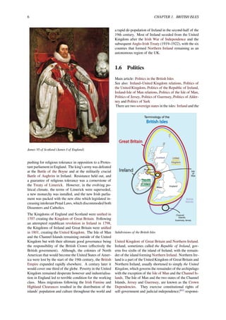 6 CHAPTER 1. BRITISH ISLES
James VI of Scotland (James I of England)
pushing for religious tolerance in opposition to a Protes-
tant parliament in England. The king’s army was defeated
at the Battle of the Boyne and at the militarily crucial
Battle of Aughrim in Ireland. Resistance held out, and
a guarantee of religious tolerance was a cornerstone of
the Treaty of Limerick. However, in the evolving po-
litical climate, the terms of Limerick were superseded,
a new monarchy was installed, and the new Irish parlia-
ment was packed with the new elite which legislated in-
creasing intolerant Penal Laws, which discommoded both
Dissenters and Catholics.
The Kingdoms of England and Scotland were uniﬁed in
1707 creating the Kingdom of Great Britain. Following
an attempted republican revolution in Ireland in 1798,
the Kingdoms of Ireland and Great Britain were uniﬁed
in 1801, creating the United Kingdom. The Isle of Man
and the Channel Islands remaining outside of the United
Kingdom but with their ultimate good governance being
the responsibility of the British Crown (eﬀectively the
British government). Although, the colonies of North
American that would become the United States of Amer-
ica were lost by the start of the 19th century, the British
Empire expanded rapidly elsewhere. A century later it
would cover one third of the globe. Poverty in the United
Kingdom remained desperate however and industrialisa-
tion in England led to terrible condition for the working
class. Mass migrations following the Irish Famine and
Highland Clearances resulted in the distribution of the
islands’ population and culture throughout the world and
a rapid de-population of Ireland in the second-half of the
19th century. Most of Ireland seceded from the United
Kingdom after the Irish War of Independence and the
subsequent Anglo-Irish Treaty (1919–1922), with the six
counties that formed Northern Ireland remaining as an
autonomous region of the UK.
1.6 Politics
Main article: Politics in the British Isles
See also: Ireland–United Kingdom relations, Politics of
the United Kingdom, Politics of the Republic of Ireland,
Ireland-Isle of Man relations, Politics of the Isle of Man,
Politics of Jersey, Politics of Guernsey, Politics of Alder-
ney and Politics of Sark
There are two sovereign states in the isles: Ireland and the
Subdivisions of the British Isles
United Kingdom of Great Britain and Northern Ireland.
Ireland, sometimes called the Republic of Ireland, gov-
erns ﬁve sixths of the island of Ireland, with the remain-
der of the island forming Northern Ireland. Northern Ire-
land is a part of the United Kingdom of Great Britain and
Northern Ireland, usually shortened to simply the United
Kingdom, which governs the remainder of the archipelago
with the exception of the Isle of Man and the Channel Is-
lands. The Isle of Man and the two states of the Channel
Islands, Jersey and Guernsey, are known as the Crown
Dependencies. They exercise constitutional rights of
self-government and judicial independence;[61]
responsi-
 
