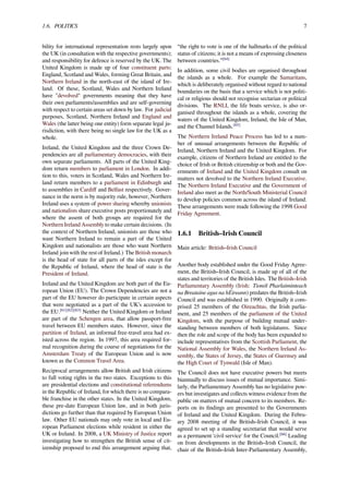 1.6. POLITICS 7
bility for international representation rests largely upon
the UK (in consultation with the respective governments);
and responsibility for defence is reserved by the UK. The
United Kingdom is made up of four constituent parts:
England, Scotland and Wales, forming Great Britain, and
Northern Ireland in the north-east of the island of Ire-
land. Of these, Scotland, Wales and Northern Ireland
have "devolved" governments meaning that they have
their own parliaments/assemblies and are self-governing
with respect to certain areas set down by law. For judicial
purposes, Scotland, Northern Ireland and England and
Wales (the latter being one entity) form separate legal ju-
risdiction, with there being no single law for the UK as a
whole.
Ireland, the United Kingdom and the three Crown De-
pendencies are all parliamentary democracies, with their
own separate parliaments. All parts of the United King-
dom return members to parliament in London. In addi-
tion to this, voters in Scotland, Wales and Northern Ire-
land return members to a parliament in Edinburgh and
to assemblies in Cardiﬀ and Belfast respectively. Gover-
nance in the norm is by majority rule, however, Northern
Ireland uses a system of power sharing whereby unionists
and nationalists share executive posts proportionately and
where the assent of both groups are required for the
Northern Ireland Assembly to make certain decisions. (In
the context of Northern Ireland, unionists are those who
want Northern Ireland to remain a part of the United
Kingdom and nationalists are those who want Northern
Ireland join with the rest of Ireland.) The British monarch
is the head of state for all parts of the isles except for
the Republic of Ireland, where the head of state is the
President of Ireland.
Ireland and the United Kingdom are both part of the Eu-
ropean Union (EU). The Crown Dependencies are not a
part of the EU however do participate in certain aspects
that were negotiated as a part of the UK’s accession to
the EU.[61][62][63]
Neither the United Kingdom or Ireland
are part of the Schengen area, that allow passport-free
travel between EU members states. However, since the
partition of Ireland, an informal free-travel area had ex-
isted across the region. In 1997, this area required for-
mal recognition during the course of negotiations for the
Amsterdam Treaty of the European Union and is now
known as the Common Travel Area.
Reciprocal arrangements allow British and Irish citizens
to full voting rights in the two states. Exceptions to this
are presidential elections and constitutional referendums
in the Republic of Ireland, for which there is no compara-
ble franchise in the other states. In the United Kingdom,
these pre-date European Union law, and in both juris-
dictions go further than that required by European Union
law. Other EU nationals may only vote in local and Eu-
ropean Parliament elections while resident in either the
UK or Ireland. In 2008, a UK Ministry of Justice report
investigating how to strengthen the British sense of cit-
izenship proposed to end this arrangement arguing that,
“the right to vote is one of the hallmarks of the political
status of citizens; it is not a means of expressing closeness
between countries.”[64]
In addition, some civil bodies are organised throughout
the islands as a whole. For example the Samaritans,
which is deliberately organised without regard to national
boundaries on the basis that a service which is not politi-
cal or religious should not recognise sectarian or political
divisions. The RNLI, the life boats service, is also or-
ganised throughout the islands as a whole, covering the
waters of the United Kingdom, Ireland, the Isle of Man,
and the Channel Islands.[65]
The Northern Ireland Peace Process has led to a num-
ber of unusual arrangements between the Republic of
Ireland, Northern Ireland and the United Kingdom. For
example, citizens of Northern Ireland are entitled to the
choice of Irish or British citizenship or both and the Gov-
ernments of Ireland and the United Kingdom consult on
matters not devolved to the Northern Ireland Executive.
The Northern Ireland Executive and the Government of
Ireland also meet as the North/South Ministerial Council
to develop policies common across the island of Ireland.
These arrangements were made following the 1998 Good
Friday Agreement.
1.6.1 British–Irish Council
Main article: British–Irish Council
Another body established under the Good Friday Agree-
ment, the British–Irish Council, is made up of all of the
states and territories of the British Isles. The British–Irish
Parliamentary Assembly (Irish: Tionól Pharlaiminteach
na Breataine agus na hÉireann) predates the British–Irish
Council and was established in 1990. Originally it com-
prised 25 members of the Oireachtas, the Irish parlia-
ment, and 25 members of the parliament of the United
Kingdom, with the purpose of building mutual under-
standing between members of both legislatures. Since
then the role and scope of the body has been expanded to
include representatives from the Scottish Parliament, the
National Assembly for Wales, the Northern Ireland As-
sembly, the States of Jersey, the States of Guernsey and
the High Court of Tynwald (Isle of Man).
The Council does not have executive powers but meets
biannually to discuss issues of mutual importance. Simi-
larly, the Parliamentary Assembly has no legislative pow-
ers but investigates and collects witness evidence from the
public on matters of mutual concern to its members. Re-
ports on its ﬁndings are presented to the Governments
of Ireland and the United Kingdom. During the Febru-
ary 2008 meeting of the British–Irish Council, it was
agreed to set up a standing secretariat that would serve
as a permanent 'civil service' for the Council.[66]
Leading
on from developments in the British–Irish Council, the
chair of the British–Irish Inter-Parliamentary Assembly,
 