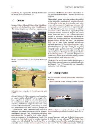 8 CHAPTER 1. BRITISH ISLES
Niall Blaney, has suggested that the body should shadow
the British–Irish Council’s work.[67]
1.7 Culture
See also: Culture of Ireland, Culture of the United King-
dom, Sport in Ireland and Sport in the United Kingdom
The United Kingdom and Ireland have separate media,
One Day Cricket International at Lord’s; England v Australia 10
July 2005
Pádraig Harrington teeing oﬀ at the Open Championship (golf)
in 2007.
although British television, newspapers and magazines
are widely available in Ireland,[68]
giving people in Ire-
land a high level of familiarity with cultural matters in
the United Kingdom. Irish newspapers are also available
in the UK, and Irish state and private television is widely
available in Northern Ireland. Certain reality TV shows
have embraced the whole of the islands, for example The
X Factor, seasons 3, 4 and 7 of which featured auditions in
Dublin and were open to Irish voters, whilst the show pre-
viously known as Britain’s Next Top Model became Britain
and Ireland’s Next Top Model in 2011. A few cultural
events are organised for the island group as a whole. For
example, the Costa Book Awards are awarded to authors
resident in the UK or Ireland. The Man Booker Prize is
awarded to authors from the Commonwealth of Nations
and Ireland. The Mercury Music Prize is handed out ev-
ery year to the best album from a British or Irish musician
or group.
Many globally popular sports had modern rules codiﬁed
in the British Isles, including golf, association football,
cricket, rugby, snooker and darts, as well as many minor
sports such as croquet, bowls, pitch and putt, water polo
and handball. A number of sports are popular through-
out the British Isles, the most prominent of which is
association football. While this is organised separately
in diﬀerent national associations, leagues and national
teams, even within the UK, it is a common passion in
all parts of the islands. Rugby union is also widely en-
joyed across the islands with four national teams from
England, Ireland, Scotland and Wales. The British and
Irish Lions is a team chosen from each national team
and undertakes tours of the southern hemisphere rugby
playing nations every four years. Ireland play as a united
team, represented by players from both Northern Ireland
and the Republic. These national rugby teams play each
other each year for the Triple Crown as part of the Six
Nations Championship. Also since 2001 the professional
club teams of Ireland, Scotland, Wales and Italy compete
against each other in the RaboDirect Pro12.
The Ryder Cup in golf was originally played between a
United States team and a team representing Great Britain
and Ireland. From 1979 onwards this was expanded to
include the whole of Europe.
1.8 Transportation
See also: Transport in Ireland and Transport in the United
Kingdom
London Heathrow Airport is Europe’s busiest airport in
HSC Stena Explorer, a large fast ferry the formerly operated
Holyhead–Dun Laoghaire route between Great Britain and Ire-
land.
terms of passenger traﬃc and the Dublin-London route
is the busiest air route in Europe.[69]
The English Chan-
nel and the southern North Sea are the busiest seaways in
the world.[70]
The Channel Tunnel, opened in 1994, links
 