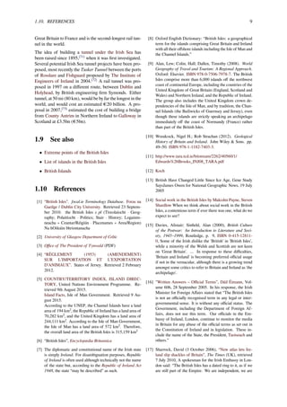 1.10. REFERENCES 9
Great Britain to France and is the second-longest rail tun-
nel in the world.
The idea of building a tunnel under the Irish Sea has
been raised since 1895,[71]
when it was ﬁrst investigated.
Several potential Irish Sea tunnel projects have been pro-
posed, most recently the Tusker Tunnel between the ports
of Rosslare and Fishguard proposed by The Institute of
Engineers of Ireland in 2004.[72]
A rail tunnel was pro-
posed in 1997 on a diﬀerent route, between Dublin and
Holyhead, by British engineering ﬁrm Symonds. Either
tunnel, at 50 mi (80 km), would be by far the longest in the
world, and would cost an estimated €20 billion. A pro-
posal in 2007,[73]
estimated the cost of building a bridge
from County Antrim in Northern Ireland to Galloway in
Scotland at £3.5bn (€5bn).
1.9 See also
• Extreme points of the British Isles
• List of islands in the British Isles
• British Islands
1.10 References
[1] “British Isles”. focal.ie Terminology Database. Foras na
Gaeilge / Dublin City University. Retrieved 23 Septem-
ber 2010. the British Isles s pl (Tíreolaíocht · Geog-
raphy; Polaitíocht · Politics; Stair · History; Logainm-
neacha » Ceantar/Réigiún · Placenames » Area/Region)
Na hOileáin bhriontanacha
[2] University of Glasgow Department of Celtic
[3] Oﬃce of The President of Tynwald (PDF)
[4] “RÈGLEMENT (1953) (AMENDEMENT)
SUR L’IMPORTATION ET L’EXPORTATION
D’ANIMAUX”. States of Jersey. Retrieved 2 February
2012.
[5] COUNTRY/TERRITORY INDEX, ISLAND DIREC-
TORY, United Nations Environment Programme. Re-
trieved 9th August 2015.
Island Facts, Isle of Man Government. Retrieved 9 Au-
gust 2015.
According to the UNEP, the Channel Islands have a land
area of 194 km², the Republic of Ireland has a land area of
70,282 km², and the United Kingdom has a land area of
244,111 km². According to the Isle of Man Government,
the Isle of Man has a land area of 572 km². Therefore,
the overall land area of the British Isles is 315,159 km²
[6] “British Isles”, Encyclopædia Britannica
[7] The diplomatic and constitutional name of the Irish state
is simply Ireland. For disambiguation purposes, Republic
of Ireland is often used although technically not the name
of the state but, according to the Republic of Ireland Act
1948, the state “may be described” as such.
[8] Oxford English Dictionary: “British Isles: a geographical
term for the islands comprising Great Britain and Ireland
with all their oﬀshore islands including the Isle of Man and
the Channel Islands.”
[9] Alan, Lew; Colin, Hall; Dallen, Timothy (2008). World
Geography of Travel and Tourism: A Regional Approach.
Oxford: Elsevier. ISBN 978-0-7506-7978-7. The British
Isles comprise more than 6,000 islands oﬀ the northwest
coast of continental Europe, including the countries of the
United Kingdom of Great Britain (England, Scotland and
Wales) and Northern Ireland, and the Republic of Ireland.
The group also includes the United Kingdom crown de-
pendencies of the Isle of Man, and by tradition, the Chan-
nel Islands (the Bailiwicks of Guernsey and Jersey), even
though these islands are strictly speaking an archipelago
immediately oﬀ the coast of Normandy (France) rather
than part of the British Isles.
[10] Woodcock, Nigel H.; Rob Strachan (2012). Geological
History of Britain and Ireland. John Wiley & Sons. pp.
49–50. ISBN 978-1-1182-7403-3.
[11] http://www.tara.tcd.ie/bitstream/2262/40560/1/
Edwards%26Brooks_INJ08_TARA.pdf
[12] Koch
[13] British Have Changed Little Since Ice Age, Gene Study
SaysJames Owen for National Geographic News, 19 July
2005
[14] Social work in the British Isles by Malcolm Payne, Steven
Shardlow When we think about social work in the British
Isles, a contentious term if ever there was one, what do we
expect to see?
[15] Davies, Alistair; Sinﬁeld, Alan (2000), British Culture
of the Postwar: An Introduction to Literature and Soci-
ety, 1945–1999, Routledge, p. 9, ISBN 0-415-12811-
0, Some of the Irish dislike the 'British' in 'British Isles’,
while a minority of the Welsh and Scottish are not keen
on 'Great Britain'. ... In response to these diﬃculties,
'Britain and Ireland' is becoming preferred oﬃcial usage
if not in the vernacular, although there is a growing trend
amongst some critics to refer to Britain and Ireland as 'the
archipelago'.
[16] "Written Answers – Oﬃcial Terms”, Dáil Éireann, Vol-
ume 606, 28 September 2005. In his response, the Irish
Minister for Foreign Aﬀairs stated that “The British Isles
is not an oﬃcially recognised term in any legal or inter-
governmental sense. It is without any oﬃcial status. The
Government, including the Department of Foreign Af-
fairs, does not use this term. Our oﬃcials in the Em-
bassy of Ireland, London, continue to monitor the media
in Britain for any abuse of the oﬃcial terms as set out in
the Constitution of Ireland and in legislation. These in-
clude the name of the State, the President, Taoiseach and
others.”
[17] Sharrock, David (3 October 2006), “New atlas lets Ire-
land slip shackles of Britain”, The Times (UK), retrieved
7 July 2010, A spokesman for the Irish Embassy in Lon-
don said: “The British Isles has a dated ring to it, as if we
are still part of the Empire. We are independent, we are
 