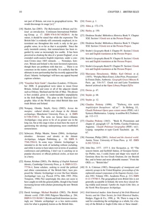 10 CHAPTER 1. BRITISH ISLES
not part of Britain, not even in geographical terms. We
would discourage its usage [sic].”
[18] Hazlett, Ian (2003). The Reformation in Britain and Ire-
land: an introduction. Continuum International Publish-
ing Group. p. 17. ISBN 978-0-567-08280-0. At the
outset, it should be stated that while the expression 'The
British Isles’ is evidently still commonly employed, its in-
termittent use throughout this work is only in the geo-
graphic sense, in so far as that is acceptable. Since the
early twentieth century, that nomenclature has been re-
garded by some as increasingly less usable. It has been
perceived as cloaking the idea of a 'greater England', or an
extended south-eastern English imperium, under a com-
mon Crown since 1603 onwards. ... Nowadays, how-
ever, 'Britain and Ireland' is the more favoured expression,
though there are problems with that too. ... There is no
consensus on the matter, inevitably. It is unlikely that the
ultimate in non-partisanship that has recently appeared the
(East) 'Atlantic Archipelago' will have any appeal beyond
captious scholars.
[19] “Guardian Style Guide”, Guardian (London), 19 Decem-
ber 2008, A geographical term taken to mean Great
Britain, Ireland and some or all of the adjacent islands
such as Orkney, Shetland and the Isle of Man. The phrase
is best avoided, given its (understandable) unpopularity
in the Irish Republic. The plate in the National Geo-
graphic Atlas of the World once titled British Isles now
reads Britain and Ireland.
[20] Norquay, Glenda; Smyth, Gerry (2002), Across the
margins: cultural identity and change in the Atlantic
archipelago, Manchester University Press, p. 4, ISBN
0-7190-5749-3, The term we favour here—Atlantic
Archipelago—may prove to be of no greater use in the
long run, but at this stage it does at least have the merit of
questioning the ideology underpinning more established
nomenclature.
[21] Schwyzer, Philip; Mealor, Simon (2004), Archipelagic
identities: literature and identity in the Atlantic
Archipelago, Ashgate Publishing, p. 10, ISBN 0-
7546-3584-8, In some ways 'Atlantic Archipelago' is
intended to do the work of including without excluding,
and while it seems to have taken root in terms of academic
conferences and publishing, I don't see it catching on in
popular discourse or oﬃcial political circles, at least not
in a hurry.
[22] Kumar, Krishan (2003), The Making of English National
Identity, Cambridge University Press, p. 6, ISBN 0-521-
77736-4, Some scholars, seeking to avoid the political
and ethnic connotations of 'the British Isles’, have pro-
posed the 'Atlantic Archipelago' or even 'the East Atlantic
Archipelago' (see, e.g. Pocock 1975a: 606; 1995: 292n;
Tompson, 1986) Not surprisingly this does not seem to
have caught on with the general public, though it has found
increasing favour with scholars promoting the new 'British
History'.
[23] David Armitage; Michael Braddick (2002), The British
Atlantic world, 1500–1800, Palgrave Macmillan, p. 284,
ISBN 0-333-96340-7, British and Irish historians increas-
ingly use 'Atlantic archipelago' as a less metro-centric
term for what is popularly known as the British Isles.
[24] Foster, p. 1.
[25] Allen, p. 172–174.
[26] Harley, p. 150.
[27] Diodorus Siculus’ Bibliotheca Historica Book V. Chapter
XXI. Section 1 Greek text at the Perseus Project.
[28] Diodorus Siculus’ Bibliotheca Historica Book V. Chapter
XXI. Section 2 Greek text at the Perseus Project.
[29] Strabo’s Geography Book I. Chapter IV. Section 2 Greek
text and English translation at the Perseus Project.
[30] Strabo’s Geography Book IV. Chapter II. Section 1 Greek
text and English translation at the Perseus Project.
[31] Strabo’s Geography Book IV. Chapter IV. Section 1 Greek
text and English translation at the Perseus Project.
[32] Marcianus Heracleensis; Müller, Karl Otfried; et al.
(1855). “Periplus Maris Exteri, Liber Prior, Prooemium”.
In Firmin Didot, Ambrosio. Geographi Graeci Minores 1.
Paris. pp. 516–517. Greek text and Latin Translation
thereof archived at the Open Library Project.DjVu
[33] Davies, p. 47.
[34] Snyder, p. 68.
[35] Snyder, p. 12.
[36] Claudius Ptolemy (1898). "Ἕκθεσις τῶν κατὰ
παράλληλον ἰδιωμάτων: κβ',κε'". In Heiberg, J.L.
Claudii Ptolemaei Opera quae exstant omnia (PDF). vol.1
Syntaxis Mathematica. Leipzig: in aedibus B.G.Teubneri.
pp. 112–113.
[37] Claudius Ptolemy (1843). “Book II, Prooemium and
chapter β', paragraph 12”. In Nobbe, Carolus Fridericus
Augustus. Claudii Ptolemaei Geographia (PDF). vol.1.
Leipzig: sumptibus et typis Caroli Tauchnitii. pp. 59,
67.
[38] Freeman, Philip (2001). Ireland and the classical world.
Austin, Texas: University of Texas Press. p. 65. ISBN
0-292-72518-3.
[39] John Dee, 1577. 1577 J. Arte Navigation, p. 65 “The
syncere Intent, and faythfull Aduise, of Georgius Gemis-
tus Pletho, was, I could..frame and shape very much of
Gemistus those his two Greek Orations..for our Brytish
Iles, and in better and more allowable manner.” From the
OED, s.v. “British Isles”
[40] D. A. Coleman (1982), Demography of immigrants and
minority groups in the United Kingdom: proceedings of the
eighteenth annual symposium of the Eugenics Society, Lon-
don 1981, Volume 1981, Academic Press, p. 213, ISBN
0-12-179780-5, The geographical term British Isles is not
generally acceptable in Ireland, the term these islands be-
ing widely used instead. I prefer the Anglo-Celtic Isles, or
the North-West European Archipelago.
[41] Irish historical studies: Joint Journal of the Irish Historical
Society and the Ulster Society for Irish Historical Studies,
Hodges, Figgis & Co., 1990, p. 98, There is mug to be
said for considering the archipelago as a whole, for a his-
tory of the British or Anglo-Celtic isles or 'these islands’.
 