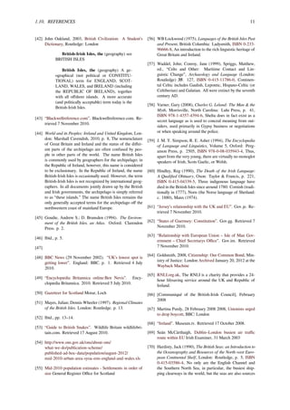 1.10. REFERENCES 11
[42] John Oakland, 2003, British Civilization: A Student’s
Dictionary, Routledge: London
British-Irish Isles, the (geography) see
BRITISH ISLES
British Isles, the (geography) A ge-
ographical (not political or CONSTITU-
TIONAL) term for ENGLAND, SCOT-
LAND, WALES, and IRELAND (including
the REPUBLIC OF IRELAND), together
with all oﬀshore islands. A more accurate
(and politically acceptable) term today is the
British-Irish Isles.
[43] “Blackwellreference.com”. Blackwellreference.com. Re-
trieved 7 November 2010.
[44] World and its Peoples: Ireland and United Kingdom, Lon-
don: Marshall Cavendish, 2010, p. 8, The nomenclature
of Great Britain and Ireland and the status of the diﬀer-
ent parts of the archipelago are often confused by peo-
ple in other parts of the world. The name British Isles
is commonly used by geographers for the archipelago; in
the Republic of Ireland, however, this name is considered
to be exclusionary. In the Republic of Ireland, the name
British-Irish Isles is occasionally used. However, the term
British-Irish Isles is not recognized by international geog-
raphers. In all documents jointly drawn up by the British
and Irish governments, the archipelago is simply referred
to as “these islands.” The name British Isles remains the
only generally accepted terms for the archipelago oﬀ the
northwestern coast of mainland Europe.
[45] Goudie, Andrew S.; D. Brunsden (1994). The Environ-
ment of the British Isles, an Atlas. Oxford: Clarendon
Press. p. 2.
[46] Ibid., p. 5.
[47]
[48] BBC News (29 November 2002). “UK’s lowest spot is
getting lower”. England: BBC. p. 1. Retrieved 4 July
2010.
[49] “Encyclopædia Britannica online:Ben Nevis”. Ency-
clopædia Britannica. 2010. Retrieved 5 July 2010.
[50] Gazetteer for Scotland Morar, Loch
[51] Mayes, Julian; Dennis Wheeler (1997). Regional Climates
of the British Isles. London: Routledge. p. 13.
[52] Ibid., pp. 13–14.
[53] “Guide to British Snakes”. Wildlife Britain wildlifebri-
tain.com. Retrieved 17 August 2010.
[54] http://www.ons.gov.uk/ons/about-ons/
what-we-do/publication-scheme/
published-ad-hoc-data/population/august-2012/
mid-2010-urban-area-syoa-ests-england-and-wales.xls
[55] Mid-2010 population estimates - Settlements in order of
size General Register Oﬃce for Scotland
[56] WB Lockwood (1975), Languages of the British Isles Past
and Present, British Columbia: Ladysmith, ISBN 0-233-
96666-8, An introduction to the rich linguistic heritage of
Great Britain and Ireland.
[57] Waddel, John; Conroy, Jane (1999), Spriggs, Matthew,
ed., “Celts and Other: Maritime Contact and Lin-
guistic Change”, Archaeology and Language (London:
Routledge) 35: 127, ISBN 0-415-11786-0, Continen-
tal Celtic includes Gaulish, Lepontic, Hispano-Celtic (or
Celtiberian) and Galatian. All were extinct by the seventh
century AD.
[58] Varner, Gary (2008), Charles G. Leland: The Man & the
Myth, Morrisville, North Carolina: Lulu Press, p. 41,
ISBN 978-1-4357-4394-6, Shelta does in fact exist as a
secret language as is used to conceal meaning from out-
siders, used primarily in Gypsy business or negotiations
or when speaking around the police.
[59] J. M. Y. Simpson, R. E. Asher (1994), The Encyclopedia
of Language and Linguistics, Volume 5, Oxford: Perg-
amon Press, p. 2505, ISBN 978-0-08-035943-4, Thus,
apart from the very young, there are virtually no monoglot
speakers of Irish, Scots Gaelic, or Welsh.
[60] Hindley, Reg (1990), The Death of the Irish Language:
A Qualiﬁed Obituary, Oxon: Taylor & Francis, p. 221,
ISBN 0-415-04339-5, Three indigenous language have
died in the British Isles since around 1780: Cornish (tradi-
tionally in 1777), Norn (the Norse language of Shetland:
c. 1880), Manx (1974).
[61] “Jersey’s relationship with the UK and EU”. Gov.je. Re-
trieved 7 November 2010.
[62] “States of Guernsey: Constitution”. Gov.gg. Retrieved 7
November 2010.
[63] “Relationship with European Union – Isle of Man Gov-
ernment – Chief Secretarys Oﬃce”. Gov.im. Retrieved
7 November 2010.
[64] Goldsmith, 2008, Citizenship: Our Common Bond, Min-
istry of Justice: London Archived January 20, 2012 at the
Wayback Machine
[65] RNLI.org.uk, The RNLI is a charity that provides a 24-
hour lifesaving service around the UK and Republic of
Ireland.
[66] [Communiqué of the British-Irish Council], February
2008
[67] Martina Purdy, 28 February 2008 2008, Unionists urged
to drop boycott, BBC: London
[68] “Ireland”. Museum.tv. Retrieved 17 October 2008.
[69] Seán McCárthaigh, Dublin–London busiest air traﬃc
route within EU Irish Examiner, 31 March 2003
[70] Hardisty, Jack (1990), The British Seas: an Introduction to
the Oceanography and Resources of the North-west Euro-
pean Continental Shelf, London: Routledge, p. 5, ISBN
0-415-03586-4, No only are the English Channel and
the Southern North Sea, in particular, the busiest ship-
ping clearways in the world, but the seas are also sources
 