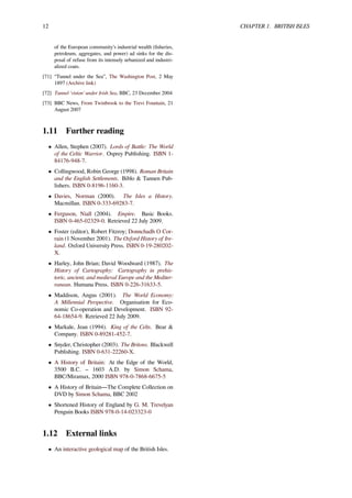 12 CHAPTER 1. BRITISH ISLES
of the European community’s industrial wealth (ﬁsheries,
petroleum, aggregates, and power) ad sinks for the dis-
posal of refuse from its intensely urbanized and industri-
alized coats.
[71] “Tunnel under the Sea”, The Washington Post, 2 May
1897 (Archive link)
[72] Tunnel 'vision' under Irish Sea, BBC, 23 December 2004
[73] BBC News, From Twinbrook to the Trevi Fountain, 21
August 2007
1.11 Further reading
• Allen, Stephen (2007). Lords of Battle: The World
of the Celtic Warrior. Osprey Publishing. ISBN 1-
84176-948-7.
• Collingwood, Robin George (1998). Roman Britain
and the English Settlements. Biblo & Tannen Pub-
lishers. ISBN 0-8196-1160-3.
• Davies, Norman (2000). The Isles a History.
Macmillan. ISBN 0-333-69283-7.
• Ferguson, Niall (2004). Empire. Basic Books.
ISBN 0-465-02329-0. Retrieved 22 July 2009.
• Foster (editor), Robert Fitzroy; Donnchadh O Cor-
rain (1 November 2001). The Oxford History of Ire-
land. Oxford University Press. ISBN 0-19-280202-
X.
• Harley, John Brian; David Woodward (1987). The
History of Cartography: Cartography in prehis-
toric, ancient, and medieval Europe and the Mediter-
ranean. Humana Press. ISBN 0-226-31633-5.
• Maddison, Angus (2001). The World Economy:
A Millennial Perspective. Organisation for Eco-
nomic Co-operation and Development. ISBN 92-
64-18654-9. Retrieved 22 July 2009.
• Markale, Jean (1994). King of the Celts. Bear &
Company. ISBN 0-89281-452-7.
• Snyder, Christopher (2003). The Britons. Blackwell
Publishing. ISBN 0-631-22260-X.
• A History of Britain: At the Edge of the World,
3500 B.C. – 1603 A.D. by Simon Schama,
BBC/Miramax, 2000 ISBN 978-0-7868-6675-5
• A History of Britain—The Complete Collection on
DVD by Simon Schama, BBC 2002
• Shortened History of England by G. M. Trevelyan
Penguin Books ISBN 978-0-14-023323-0
1.12 External links
• An interactive geological map of the British Isles.
 