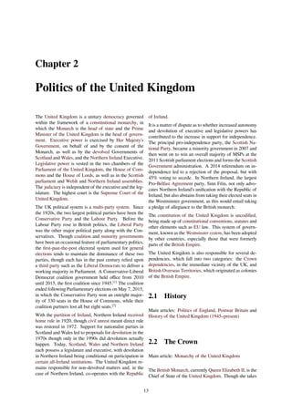 Chapter 2
Politics of the United Kingdom
The United Kingdom is a unitary democracy governed
within the framework of a constitutional monarchy, in
which the Monarch is the head of state and the Prime
Minister of the United Kingdom is the head of govern-
ment. Executive power is exercised by Her Majesty’s
Government, on behalf of and by the consent of the
Monarch, as well as by the devolved Governments of
Scotland and Wales, and the Northern Ireland Executive.
Legislative power is vested in the two chambers of the
Parliament of the United Kingdom, the House of Com-
mons and the House of Lords, as well as in the Scottish
parliament and Welsh and Northern Ireland assemblies.
The judiciary is independent of the executive and the leg-
islature. The highest court is the Supreme Court of the
United Kingdom.
The UK political system is a multi-party system. Since
the 1920s, the two largest political parties have been the
Conservative Party and the Labour Party. Before the
Labour Party rose in British politics, the Liberal Party
was the other major political party along with the Con-
servatives. Though coalition and minority governments
have been an occasional feature of parliamentary politics,
the ﬁrst-past-the-post electoral system used for general
elections tends to maintain the dominance of these two
parties, though each has in the past century relied upon
a third party such as the Liberal Democrats to deliver a
working majority in Parliament. A Conservative-Liberal
Democrat coalition government held oﬃce from 2010
until 2015, the ﬁrst coalition since 1945.[1]
The coalition
ended following Parliamentary elections on May 7, 2015,
in which the Conservative Party won an outright major-
ity of 330 seats in the House of Commons, while their
coalition partners lost all but eight seats.[2]
With the partition of Ireland, Northern Ireland received
home rule in 1920, though civil unrest meant direct rule
was restored in 1972. Support for nationalist parties in
Scotland and Wales led to proposals for devolution in the
1970s though only in the 1990s did devolution actually
happen. Today, Scotland, Wales and Northern Ireland
each possess a legislature and executive, with devolution
in Northern Ireland being conditional on participation in
certain all-Ireland institutions. The United Kingdom re-
mains responsible for non-devolved matters and, in the
case of Northern Ireland, co-operates with the Republic
of Ireland.
It is a matter of dispute as to whether increased autonomy
and devolution of executive and legislative powers has
contributed to the increase in support for independence.
The principal pro-independence party, the Scottish Na-
tional Party, became a minority government in 2007 and
then went on to win an overall majority of MSPs at the
2011 Scottish parliament elections and forms the Scottish
Government administration. A 2014 referendum on in-
dependence led to a rejection of the proposal, but with
45% voting to secede. In Northern Ireland, the largest
Pro-Belfast Agreement party, Sinn Féin, not only advo-
cates Northern Ireland’s uniﬁcation with the Republic of
Ireland, but also abstains from taking their elected seats in
the Westminster government, as this would entail taking
a pledge of allegiance to the British monarch.
The constitution of the United Kingdom is uncodiﬁed,
being made up of constitutional conventions, statutes and
other elements such as EU law. This system of govern-
ment, known as the Westminster system, has been adopted
by other countries, especially those that were formerly
parts of the British Empire.
The United Kingdom is also responsible for several de-
pendencies, which fall into two categories: the Crown
dependencies, in the immediate vicinity of the UK, and
British Overseas Territories, which originated as colonies
of the British Empire.
2.1 History
Main articles: Politics of England, Postwar Britain and
History of the United Kingdom (1945–present)
2.2 The Crown
Main article: Monarchy of the United Kingdom
The British Monarch, currently Queen Elizabeth II, is the
Chief of State of the United Kingdom. Though she takes
13
 