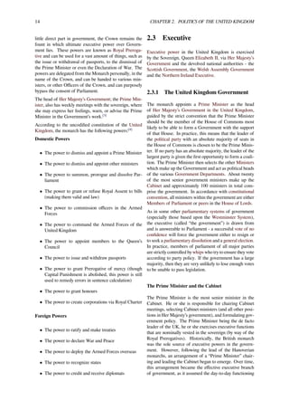 14 CHAPTER 2. POLITICS OF THE UNITED KINGDOM
little direct part in government, the Crown remains the
fount in which ultimate executive power over Govern-
ment lies. These powers are known as Royal Preroga-
tive and can be used for a vast amount of things, such as
the issue or withdrawal of passports, to the dismissal of
the Prime Minister or even the Declaration of War. The
powers are delegated from the Monarch personally, in the
name of the Crown, and can be handed to various min-
isters, or other Oﬃcers of the Crown, and can purposely
bypass the consent of Parliament.
The head of Her Majesty’s Government; the Prime Min-
ister, also has weekly meetings with the sovereign, where
she may express her feelings, warn, or advise the Prime
Minister in the Government’s work.[3]
According to the uncodiﬁed constitution of the United
Kingdom, the monarch has the following powers:[4]
Domestic Powers
• The power to dismiss and appoint a Prime Minister
• The power to dismiss and appoint other ministers
• The power to summon, prorogue and dissolve Par-
liament
• The power to grant or refuse Royal Assent to bills
(making them valid and law)
• The power to commission oﬃcers in the Armed
Forces
• The power to command the Armed Forces of the
United Kingdom
• The power to appoint members to the Queen’s
Council
• The power to issue and withdraw passports
• The power to grant Prerogative of mercy (though
Capital Punishment is abolished, this power is still
used to remedy errors in sentence calculation)
• The power to grant honours
• The power to create corporations via Royal Charter
Foreign Powers
• The power to ratify and make treaties
• The power to declare War and Peace
• The power to deploy the Armed Forces overseas
• The power to recognize states
• The power to credit and receive diplomats
2.3 Executive
Executive power in the United Kingdom is exercised
by the Sovereign, Queen Elizabeth II, via Her Majesty’s
Government and the devolved national authorities - the
Scottish Government, the Welsh Assembly Government
and the Northern Ireland Executive.
2.3.1 The United Kingdom Government
The monarch appoints a Prime Minister as the head
of Her Majesty’s Government in the United Kingdom,
guided by the strict convention that the Prime Minister
should be the member of the House of Commons most
likely to be able to form a Government with the support
of that House. In practice, this means that the leader of
the political party with an absolute majority of seats in
the House of Commons is chosen to be the Prime Minis-
ter. If no party has an absolute majority, the leader of the
largest party is given the ﬁrst opportunity to form a coali-
tion. The Prime Minister then selects the other Ministers
which make up the Government and act as political heads
of the various Government Departments. About twenty
of the most senior government ministers make up the
Cabinet and approximately 100 ministers in total com-
prise the government. In accordance with constitutional
convention, all ministers within the government are either
Members of Parliament or peers in the House of Lords.
As in some other parliamentary systems of government
(especially those based upon the Westminster System),
the executive (called “the government”) is drawn from
and is answerable to Parliament - a successful vote of no
conﬁdence will force the government either to resign or
to seek a parliamentary dissolution and a general election.
In practice, members of parliament of all major parties
are strictly controlled by whips who try to ensure they vote
according to party policy. If the government has a large
majority, then they are very unlikely to lose enough votes
to be unable to pass legislation.
The Prime Minister and the Cabinet
The Prime Minister is the most senior minister in the
Cabinet. He or she is responsible for chairing Cabinet
meetings, selecting Cabinet ministers (and all other posi-
tions in Her Majesty’s government), and formulating gov-
ernment policy. The Prime Minister being the de facto
leader of the UK, he or she exercises executive functions
that are nominally vested in the sovereign (by way of the
Royal Prerogatives). Historically, the British monarch
was the sole source of executive powers in the govern-
ment. However, following the lead of the Hanoverian
monarchs, an arrangement of a “Prime Minister” chair-
ing and leading the Cabinet began to emerge. Over time,
this arrangement became the eﬀective executive branch
of government, as it assumed the day-to-day functioning
 