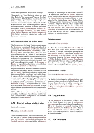 2.4. LEGISLATURES 15
of the British government away from the sovereign.
Theoretically, the Prime Minister is primus inter pares
(,i.e. Latin for “ﬁrst among equals”) among their Cab-
inet colleagues. While the Prime Minister is the senior
Cabinet Minister, they are theoretically bound to make
executive decisions in a collective fashion with the other
Cabinet ministers. The Cabinet, along with the PM, con-
sists of Secretaries of State from the various government
departments, the Lord High Chancellor, the Lord Privy
Seal, the President of the Board of Trade, the Chancellor
of the Duchy of Lancaster and Ministers without port-
folio. Cabinet meetings are typically held weekly, while
Parliament is in session.
Government departments and the Civil Service
The Government of the United Kingdom contains a num-
ber of ministries known mainly, though not exclusively as
departments, e.g., Department for Education. These are
politically led by a Government Minister who is often a
Secretary of State and member of the Cabinet. He or she
may also be supported by a number of junior Ministers.
In practice, several government departments and Minis-
ters have responsibilities that cover England alone, with
devolved bodies having responsibility for Scotland, Wales
and Northern Ireland, (for example - the Department of
Health), or responsibilities that mainly focus on England
(such as the Department for Education).
Implementation of the Minister’s decisions is carried out
by a permanent politically neutral organisation known as
the civil service. Its constitutional role is to support the
Government of the day regardless of which political party
is in power. Unlike some other democracies, senior civil
servants remain in post upon a change of Government.
Administrative management of the Department is led by
a head civil servant known in most Departments as a
Permanent Secretary. The majority of the civil service
staﬀ in fact work in executive agencies, which are sepa-
rate operational organisations reporting to Departments
of State.
“Whitehall” is often used as a metonym for the central
core of the Civil Service. This is because most Govern-
ment Departments have headquarters in and around the
former Royal Palace Whitehall.
2.3.2 Devolved national administrations
Scottish Government
Main article: Scottish Government
The Scottish Government is responsible for all issues that
are not explicitly reserved to the United Kingdom Parlia-
ment at Westminster, by the Scotland Act; including NHS
Scotland, education, justice, rural aﬀairs, and transport.
It manages an annual budget of more than £25 billion.[5]
The government is led by the First Minister, assisted by
various Ministers with individual portfolios and remits.
The Scottish Parliament nominates a Member to be ap-
pointed as First Minister by the Queen. The First Minis-
ter then appoints their Ministers (now known as Cabinet
Secretaries) and junior Ministers, subject to approval by
the Parliament. The First Minister, the Ministers (but
not junior ministers), the Lord Advocate and Solicitor
General are the Members of the 'Scottish Executive', as
set out in the Scotland Act 1998. They are collectively
known as “the Scottish Ministers”.
Welsh Government
Main article: Welsh Government
The Welsh Government and the National Assembly for
Wales have more limited powers than those devolved
to Scotland,[6]
although following the passing of the
Government of Wales Act 2006 and the Welsh devolu-
tion referendum, 2011, the Assembly can now legislate
in some areas through an Act of the National Assembly
for Wales. Following the 2011 election, Welsh Labour
held exactly half of the seats in the Assembly, falling just
short of an overall majority. A Welsh Labour Govern-
ment was subsequently formed headed by Carwyn Jones.
Northern Ireland Executive
Main article: Northern Ireland Executive
The Northern Ireland Executive and Assembly have pow-
ers closer to those already devolved to Scotland. The
Northern Ireland Executive is led by a diarchy, cur-
rently First Minister Peter Robinson (Democratic Union-
ist Party) and deputy First Minister Martin McGuinness
(Sinn Féin).[7]
2.4 Legislatures
The UK Parliament is the supreme legislative body
in the United Kingdom (i.e., there is parliamentary
sovereignty), and Government is drawn from and answer-
able to it. Parliament is bicameral, consisting of the
House of Commons and the House of Lords. There is
also a devolved Scottish Parliament and devolved Assem-
blies in Wales and Northern Ireland, with varying degrees
of legislative authority.
2.4.1 UK Parliament
 