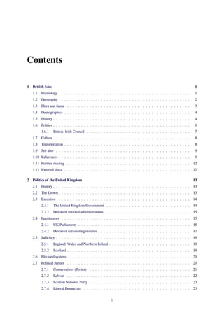 Contents
1 British Isles 1
1.1 Etymology . . . . . . . . . . . . . . . . . . . . . . . . . . . . . . . . . . . . . . . . . . . . . . . 1
1.2 Geography . . . . . . . . . . . . . . . . . . . . . . . . . . . . . . . . . . . . . . . . . . . . . . . 2
1.3 Flora and fauna . . . . . . . . . . . . . . . . . . . . . . . . . . . . . . . . . . . . . . . . . . . . 3
1.4 Demographics . . . . . . . . . . . . . . . . . . . . . . . . . . . . . . . . . . . . . . . . . . . . . 4
1.5 History . . . . . . . . . . . . . . . . . . . . . . . . . . . . . . . . . . . . . . . . . . . . . . . . . 4
1.6 Politics . . . . . . . . . . . . . . . . . . . . . . . . . . . . . . . . . . . . . . . . . . . . . . . . . 6
1.6.1 British–Irish Council . . . . . . . . . . . . . . . . . . . . . . . . . . . . . . . . . . . . . 7
1.7 Culture . . . . . . . . . . . . . . . . . . . . . . . . . . . . . . . . . . . . . . . . . . . . . . . . 8
1.8 Transportation . . . . . . . . . . . . . . . . . . . . . . . . . . . . . . . . . . . . . . . . . . . . . 8
1.9 See also . . . . . . . . . . . . . . . . . . . . . . . . . . . . . . . . . . . . . . . . . . . . . . . . 9
1.10 References . . . . . . . . . . . . . . . . . . . . . . . . . . . . . . . . . . . . . . . . . . . . . . . 9
1.11 Further reading . . . . . . . . . . . . . . . . . . . . . . . . . . . . . . . . . . . . . . . . . . . . 12
1.12 External links . . . . . . . . . . . . . . . . . . . . . . . . . . . . . . . . . . . . . . . . . . . . . 12
2 Politics of the United Kingdom 13
2.1 History . . . . . . . . . . . . . . . . . . . . . . . . . . . . . . . . . . . . . . . . . . . . . . . . . 13
2.2 The Crown . . . . . . . . . . . . . . . . . . . . . . . . . . . . . . . . . . . . . . . . . . . . . . . 13
2.3 Executive . . . . . . . . . . . . . . . . . . . . . . . . . . . . . . . . . . . . . . . . . . . . . . . 14
2.3.1 The United Kingdom Government . . . . . . . . . . . . . . . . . . . . . . . . . . . . . . 14
2.3.2 Devolved national administrations . . . . . . . . . . . . . . . . . . . . . . . . . . . . . . 15
2.4 Legislatures . . . . . . . . . . . . . . . . . . . . . . . . . . . . . . . . . . . . . . . . . . . . . . 15
2.4.1 UK Parliament . . . . . . . . . . . . . . . . . . . . . . . . . . . . . . . . . . . . . . . . 15
2.4.2 Devolved national legislatures . . . . . . . . . . . . . . . . . . . . . . . . . . . . . . . . . 17
2.5 Judiciary . . . . . . . . . . . . . . . . . . . . . . . . . . . . . . . . . . . . . . . . . . . . . . . . 19
2.5.1 England, Wales and Northern Ireland . . . . . . . . . . . . . . . . . . . . . . . . . . . . . 19
2.5.2 Scotland . . . . . . . . . . . . . . . . . . . . . . . . . . . . . . . . . . . . . . . . . . . . 19
2.6 Electoral systems . . . . . . . . . . . . . . . . . . . . . . . . . . . . . . . . . . . . . . . . . . . 20
2.7 Political parties . . . . . . . . . . . . . . . . . . . . . . . . . . . . . . . . . . . . . . . . . . . . 20
2.7.1 Conservatives (Tories) . . . . . . . . . . . . . . . . . . . . . . . . . . . . . . . . . . . . 21
2.7.2 Labour . . . . . . . . . . . . . . . . . . . . . . . . . . . . . . . . . . . . . . . . . . . . 22
2.7.3 Scottish National Party . . . . . . . . . . . . . . . . . . . . . . . . . . . . . . . . . . . . 23
2.7.4 Liberal Democrats . . . . . . . . . . . . . . . . . . . . . . . . . . . . . . . . . . . . . . 23
i
 