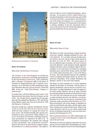 16 CHAPTER 2. POLITICS OF THE UNITED KINGDOM
Parliament meets at the Palace of Westminster
House of Commons
Main article: British House of Commons
The Countries of the United Kingdom are divided into
parliamentary constituencies of broadly equal population
by the four Boundary Commissions. Each constituency
elects a Member of Parliament (MP) to the House of
Commons at General Elections and, if required, at by-
elections. As of 2010 there are 650 constituencies (there
were 646 before that year’s general election). Of the 650
MPs, all but one - Lady Sylvia Hermon - belong to a
political party.
In modern times, all Prime Ministers and Leaders of the
Opposition have been drawn from the Commons, not the
Lords. Alec Douglas-Home resigned from his peerages
days after becoming Prime Minister in 1963, and the last
Prime Minister before him from the Lords left in 1902
(the Marquess of Salisbury).
One party usually has a majority in Parliament, because
of the use of the First Past the Post electoral system,
which has been conducive in creating the current two
party system. The monarch normally asks a person com-
missioned to form a government simply whether it can
survive in the House of Commons, something which ma-
jority governments are expected to be able to do. In
exceptional circumstances the monarch asks someone
to 'form a government' with a parliamentary minority[8]
which in the event of no party having a majority requires
the formation of a coalition government. This option is
only ever taken at a time of national emergency, such as
war-time. It was given in 1916 to Andrew Bonar Law,
and when he declined, to David Lloyd George and in 1940
to Winston Churchill. A government is not formed by a
vote of the House of Commons, it is a commission from
the monarch. The House of Commons gets its ﬁrst chance
to indicate conﬁdence in the new government when it
votes on the Speech from the Throne (the legislative pro-
gramme proposed by the new government).
House of Lords
Main article: House of Lords
The House of Lords was previously a largely hereditary
aristocratic chamber, although including life peers, and
Lords Spiritual. It is currently mid-way through exten-
sive reforms, the most recent of these being enacted in
the House of Lords Act 1999. The house consists of
two very diﬀerent types of member, the Lords Temporal
and Lords Spiritual. Lords Temporal include appointed
members (life peers with no hereditary right for their de-
scendants to sit in the house) and ninety-two remaining
hereditary peers, elected from among, and by, the hold-
ers of titles which previously gave a seat in the House
of Lords. The Lords Spiritual represent the established
Church of England and number twenty-six: the Five An-
cient Sees (Canterbury, York, London, Winchester and
Durham), and the 21 next-most senior bishops.
The House of Lords currently acts to review legislation
initiated by the House of Commons, with the power to
propose amendments, and can exercise a suspensive veto.
This allows it to delay legislation if it does not approve it
for twelve months. However, the use of vetoes is limited
by convention and by the operation of the Parliament Acts
1911 and 1949: the Lords may not veto the “money bills”
or major manifesto promises (see Salisbury convention).
Persistent use of the veto can also be overturned by the
Commons, under a provision of the Parliament Act 1911.
Often governments will accept changes in legislation in
order to avoid both the time delay, and the negative pub-
licity of being seen to clash with the Lords. However the
Lords still retain a full veto in acts which would extend
the life of Parliament beyond the 5-year term limit intro-
duced by the Parliament Act 1911.
The Constitutional Reform Act 2005 outlined plans for
a Supreme Court of the United Kingdom to replace the
role of the Law Lords.
The House of Lords was replaced as the ﬁnal court of ap-
peal on civil cases within the United Kingdom on 1 Octo-
ber 2009, by the Supreme Court of the United Kingdom.
 
