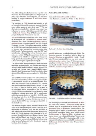 18 CHAPTER 2. POLITICS OF THE UNITED KINGDOM
The public take part in Parliament in a way that is not
the case at Westminster through Cross-Party Groups on
policy topics which the interested public join and attend
meetings of alongside Members of the Scottish Parlia-
ment (MSPs).
The resurgence in Celtic language and identity, as well
as 'regional' politics and development, has contributed to
forces pulling against the unity of the state.[16]
This was
clearly demonstrated when - although some argue it was
inﬂuenced by general public dillusionment with Labour
- the Scottish National Party (SNP) became the largest
party in the Scottish Parliament by one seat.
Alex Salmond (leader of SNP) has since made history
by becoming the ﬁrst First Minister of Scotland from a
party other than Labour. The SNP governed as a minority
administration at Holyrood following the 2007 Scottish
Parliament election. Nationalism (support for breaking
up the UK) has experienced a dramatic rise in popular-
ity in recent years, with a pivotal moment coming at the
2011 Scottish Parliament election where the SNP capi-
talised on the collapse of the Liberal Democrat support
to improve on their 2007 performance to win the ﬁrst ever
outright majority at Holyrood (despite the voting system
being speciﬁcally designed to prevent majorities), with
Labour remaining the largest opposition party.
This election result prompted the leader of the three main
opposition parties to resign. Iain Gray was succeeded as
Scottish Labour leader by Johann Lamont, Scottish Con-
servative and Unionist leader, Annabel Goldie was re-
placed by Ruth Davidson, and Tavish Scott, leader of the
Scottish Liberal Democrats was replaced by Willie Ren-
nie.
A major SNP manifesto pledge was to hold a referendum
on Scottish Independence, which was duly granted by the
UK Government and held on the 18th September 2014.
When the nationalists came to power in 2011, opinion
polls placed support for independence at around 31%, but
in 2014, 45% voted to leave the union. In the wake of
the referendum defeat, membership of the SNP surged
to over 100,000, overtaking the Liberal Democrats as the
third largest political party in the UK by membership,
and in the general election of May 2015 the SNP swept
the board and took 56 of the 59 Westminster constituen-
cies in Scotland (far surpassing their previous best of 11
seats in the late 1970s) and winning more than 50% of
the Scottish vote.
Alex Salmond resigned as First Minister of Scotland and
leader of the SNP following the country’s rejection of in-
dependence in September 2014, and was succeeded in
both roles by the deputy First Minister and deputy leader
of the SNP, Nicola Sturgeon. Also in the wake of the ref-
erendum, Scottish Labour leader, Johann Lamont, stood
down and Jim Murphy was elected to replace her. As
Mr. Murphy is not currently an MSP, the Labour group
in the Scottish Parliament is led by their deputy leader in
Scotland, Kezia Dugdale.
National Assembly for Wales
Main article: National Assembly for Wales
The National Assembly for Wales is the devolved
The Senedd - The Welsh Assembly Building
assembly with power to make legislation in Wales. The
Assembly comprises 60 members, who are known as
Assembly Members, or AMs (Welsh: Aelod y Cynull-
iad). Members are elected for four-year terms under an
additional members system, where 40 AMs represent ge-
ographical constituencies elected by the plurality system,
and 20 AMs from ﬁve electoral regions using the d'Hondt
method of proportional representation.
The Siambr - The debating chamber of the Welsh Assembly
The Assembly was created by the Government of Wales
Act 1998, which followed a referendum in 1997. On its
creation, most of the powers of the Welsh Oﬃce and
Secretary of State for Wales were transferred to it. The
Assembly had no powers to initiate primary legislation
until limited law-making powers were gained through
the Government of Wales Act 2006. Its primary law-
making powers were enhanced following a Yes vote in the
referendum on 3 March 2011, making it possible for it to
legislate without having to consult the UK parliament, nor
the Secretary of State for Wales in the 20 areas that are
devolved.[17]
 