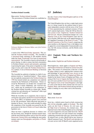 2.5. JUDICIARY 19
Northern Ireland Assembly
Main article: Northern Ireland Assembly
The government of Northern Ireland was established as
Parliament Buildings in Stormont, Belfast, seat of the Northern
Ireland Assembly.
a result of the 1998 Good Friday Agreement. This cre-
ated the Northern Ireland Assembly. The Assembly is
a unicameral body consisting of 108 members elected
under the Single Transferable Vote form of proportional
representation. The Assembly is based on the principle of
power-sharing, in order to ensure that both communities
in Northern Ireland, unionist and nationalist, participate
in governing the region. It has power to legislate in a wide
range of areas and to elect the Northern Ireland Execu-
tive (cabinet). It sits at Parliament Buildings at Stormont
in Belfast.
The Assembly has authority to legislate in a ﬁeld of com-
petences known as “transferred matters”. These matters
are not explicitly enumerated in the Northern Ireland Act
1998 but instead include any competence not explicitly
retained by the Parliament at Westminster. Powers re-
served by Westminster are divided into “excepted mat-
ters”, which it retains indeﬁnitely, and “reserved mat-
ters”, which may be transferred to the competence of
the Northern Ireland Assembly at a future date. Health,
criminal law and education are “transferred” while royal
relations are all “excepted”.
While the Assembly was in suspension, due to issues in-
volving the main parties and the Provisional Irish Repub-
lican Army (IRA), its legislative powers were exercised
by the UK government, which eﬀectively had power to
legislate by decree. Laws that would normally be within
the competence of the Assembly were passed by the UK
government in the form of Orders-in-Council rather than
legislative acts.
There has been a signiﬁcant decrease in violence over
the last twenty years, though the situation remains tense,
with the more hard-line parties such as Sinn Féin and the
Democratic Unionist Party now holding the most parlia-
mentary seats (see Demographics and politics of North-
ern Ireland).
2.5 Judiciary
See also: Courts of the United Kingdom and Law of the
United Kingdom
The United Kingdom does not have a single legal system
due to it being created by the political union of previ-
ously independent countries with the terms of the Treaty
of Union guaranteeing the continued existence of Scot-
land’s separate legal system. Today the UK has three dis-
tinct systems of law: English law, Northern Ireland law
and Scots law. Recent constitutional changes saw a new
Supreme Court of the United Kingdom come into be-
ing in October 2009 that took on the appeal functions of
the Appellate Committee of the House of Lords.[18]
The
Judicial Committee of the Privy Council, comprising the
same members as the Supreme Court, is the highest court
of appeal for several independent Commonwealth coun-
tries, the UK overseas territories, and the British crown
dependencies.
2.5.1 England, Wales and Northern Ire-
land
Main articles: English law and Northern Ireland law
Both English law, which applies in England and Wales,
and Northern Ireland law are based on common-law prin-
ciples. The essence of common-law is that law is made
by judges sitting in courts, applying their common sense
and knowledge of legal precedent (stare decisis) to the
facts before them. The Courts of England and Wales are
headed by the Senior Courts of England and Wales, con-
sisting of the Court of Appeal, the High Court of Justice
(for civil cases) and the Crown Court (for criminal cases).
The Supreme Court of the United Kingdom is the high-
est court in the land for both criminal and civil cases in
England, Wales, and Northern Ireland and any decision it
makes is binding on every other court in the hierarchy.
2.5.2 Scotland
Main article: Scots law
Scots law, a hybrid system based on both common-law
and civil-law principles, applies in Scotland. The chief
courts are the Court of Session, for civil cases, and
the High Court of Justiciary, for criminal cases. The
Supreme Court of the United Kingdom serves as the high-
est court of appeal for civil cases under Scots law. Sheriﬀ
courts deal with most civil and criminal cases including
conducting criminal trials with a jury, known that as Sher-
iﬀ solemn Court, or with a Sheriﬀ and no jury, known as
(Sheriﬀ summary Court). The Sheriﬀ courts provide a lo-
cal court service with 49 Sheriﬀ courts organised across
 