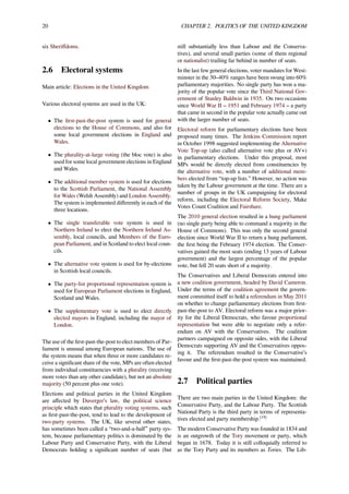 20 CHAPTER 2. POLITICS OF THE UNITED KINGDOM
six Sheriﬀdoms.
2.6 Electoral systems
Main article: Elections in the United Kingdom
Various electoral systems are used in the UK:
• The ﬁrst-past-the-post system is used for general
elections to the House of Commons, and also for
some local government elections in England and
Wales.
• The plurality-at-large voting (the bloc vote) is also
used for some local government elections in England
and Wales.
• The additional member system is used for elections
to the Scottish Parliament, the National Assembly
for Wales (Welsh Assembly) and London Assembly.
The system is implemented diﬀerently in each of the
three locations.
• The single transferable vote system is used in
Northern Ireland to elect the Northern Ireland As-
sembly, local councils, and Members of the Euro-
pean Parliament, and in Scotland to elect local coun-
cils.
• The alternative vote system is used for by-elections
in Scottish local councils.
• The party-list proportional representation system is
used for European Parliament elections in England,
Scotland and Wales.
• The supplementary vote is used to elect directly
elected mayors in England, including the mayor of
London.
The use of the ﬁrst-past-the-post to elect members of Par-
liament is unusual among European nations. The use of
the system means that when three or more candidates re-
ceive a signiﬁcant share of the vote, MPs are often elected
from individual constituencies with a plurality (receiving
more votes than any other candidate), but not an absolute
majority (50 percent plus one vote).
Elections and political parties in the United Kingdom
are aﬀected by Duverger’s law, the political science
principle which states that plurality voting systems, such
as ﬁrst-past-the-post, tend to lead to the development of
two-party systems. The UK, like several other states,
has sometimes been called a “two-and-a-half” party sys-
tem, because parliamentary politics is dominated by the
Labour Party and Conservative Party, with the Liberal
Democrats holding a signiﬁcant number of seats (but
still substantially less than Labour and the Conserva-
tives), and several small parties (some of them regional
or nationalist) trailing far behind in number of seats.
In the last few general elections, voter mandates for West-
minster in the 30–40% ranges have been swung into 60%
parliamentary majorities. No single party has won a ma-
jority of the popular vote since the Third National Gov-
ernment of Stanley Baldwin in 1935. On two occasions
since World War II – 1951 and February 1974 – a party
that came in second in the popular vote actually came out
with the larger number of seats.
Electoral reform for parliamentary elections have been
proposed many times. The Jenkins Commission report
in October 1998 suggested implementing the Alternative
Vote Top-up (also called alternative vote plus or AV+)
in parliamentary elections. Under this proposal, most
MPs would be directly elected from constituencies by
the alternative vote, with a number of additional mem-
bers elected from “top-up lists.” However, no action was
taken by the Labour government at the time. There are a
number of groups in the UK campaigning for electoral
reform, including the Electoral Reform Society, Make
Votes Count Coalition and Fairshare.
The 2010 general election resulted in a hung parliament
(no single party being able to command a majority in the
House of Commons). This was only the second general
election since World War II to return a hung parliament,
the ﬁrst being the February 1974 election. The Conser-
vatives gained the most seats (ending 13 years of Labour
government) and the largest percentage of the popular
vote, but fell 20 seats short of a majority.
The Conservatives and Liberal Democrats entered into
a new coalition government, headed by David Cameron.
Under the terms of the coalition agreement the govern-
ment committed itself to hold a referendum in May 2011
on whether to change parliamentary elections from ﬁrst-
past-the-post to AV. Electoral reform was a major prior-
ity for the Liberal Democrats, who favour proportional
representation but were able to negotiate only a refer-
endum on AV with the Conservatives. The coalition
partners campaigned on opposite sides, with the Liberal
Democrats supporting AV and the Conservatives oppos-
ing it. The referendum resulted in the Conservative’s
favour and the ﬁrst-past-the-post system was maintained.
2.7 Political parties
There are two main parties in the United Kingdom: the
Conservative Party, and the Labour Party. The Scottish
National Party is the third party in terms of representa-
tives elected and party membership.[19]
The modern Conservative Party was founded in 1834 and
is an outgrowth of the Tory movement or party, which
began in 1678. Today it is still colloquially referred to
as the Tory Party and its members as Tories. The Lib-
 