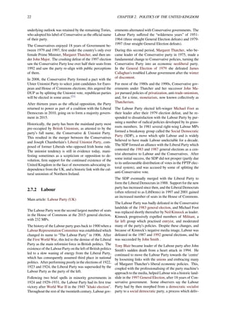 22 CHAPTER 2. POLITICS OF THE UNITED KINGDOM
underlying outlook was retained by the remaining Tories,
who adopted his label of Conservative as the oﬃcial name
of their party.
The Conservatives enjoyed 18 years of Government be-
tween 1979 and 1997, ﬁrst under the country’s only ever
female Prime Minister, Margaret Thatcher, and then un-
der John Major. The crushing defeat of the 1997 election
saw the Conservative Party lose over half their seats from
1992 and saw the party re-align with public perceptions
of them.
In 2008, the Conservative Party formed a pact with the
Ulster Unionist Party to select joint candidates for Euro-
pean and House of Commons elections; this angered the
DUP as by splitting the Unionist vote, republican parties
will be elected in some areas.[21]
After thirteen years as the oﬃcial opposition, the Party
returned to power as part of a coalition with the Liberal
Democrats in 2010, going on to form a majority govern-
ment in 2015.
Historically, the party has been the mainland party most
pre-occupied by British Unionism, as attested to by the
party’s full name, the Conservative & Unionist Party.
This resulted in the merger between the Conservatives
and Joseph Chamberlain’s Liberal Unionist Party, com-
posed of former Liberals who opposed Irish home rule.
The unionist tendency is still in evidence today, mani-
festing sometimes as a scepticism or opposition to de-
volution, ﬁrm support for the continued existence of the
United Kingdom in the face of movements advocating in-
dependence from the UK, and a historic link with the cul-
tural unionism of Northern Ireland.
2.7.2 Labour
Main article: Labour Party (UK)
The Labour Party won the second largest number of seats
in the House of Commons at the 2015 general election,
with 232 MPs.
The history of the Labour party goes back to 1900 when a
Labour Representation Committee was established which
changed its name to “The Labour Party” in 1906. After
the First World War, this led to the demise of the Liberal
Party as the main reformist force in British politics. The
existence of the Labour Party on the left of British politics
led to a slow waning of energy from the Liberal Party,
which has consequently assumed third place in national
politics. After performing poorly in the elections of 1922,
1923 and 1924, the Liberal Party was superseded by the
Labour Party as the party of the left.
Following two brief spells in minority governments in
1924 and 1929–1931, the Labour Party had its ﬁrst true
victory after World War II in the 1945 "khaki election".
Throughout the rest of the twentieth century, Labour gov-
ernments alternated with Conservative governments. The
Labour Party suﬀered the “wilderness years” of 1951-
1964 (three straight General Election defeats) and 1979-
1997 (four straight General Election defeats).
During this second period, Margaret Thatcher, who be-
came leader of the Conservative party in 1975, made a
fundamental change to Conservative policies, turning the
Conservative Party into an economic neoliberal party.
In the General Election of 1979 she defeated James
Callaghan's troubled Labour government after the winter
of discontent.
For most of the 1980s and the 1990s, Conservative gov-
ernments under Thatcher and her successor John Ma-
jor pursued policies of privatization, anti-trade-unionism,
and, for a time, monetarism, now known collectively as
Thatcherism.
The Labour Party elected left-winger Michael Foot as
their leader after their 1979 election defeat, and he re-
sponded to dissatisfaction with the Labour Party by pur-
suing a number of radical policies developed by its grass-
roots members. In 1981 several right-wing Labour MPs
formed a breakaway group called the Social Democratic
Party (SDP), a move which split Labour and is widely
believed to have made Labour unelectable for a decade.
The SDP formed an alliance with the Liberal Party which
contested the 1983 and 1987 general elections as a cen-
trist alternative to Labour and the Conservatives. After
some initial success, the SDP did not prosper (partly due
to its unfavourable distribution of votes in the FPTP elec-
toral system), and was accused by some of splitting the
anti-Conservative vote.
The SDP eventually merged with the Liberal Party to
form the Liberal Democrats in 1988. Support for the new
party has increased since then, and the Liberal Democrats
(often referred to as LibDems) in 1997 and 2001 gained
an increased number of seats in the House of Commons.
The Labour Party was badly defeated in the Conservative
landslide of the 1983 general election, and Michael Foot
was replaced shortly thereafter by Neil Kinnock as leader.
Kinnock progressively expelled members of Militant, a
far left group which practised entryist, and moderated
many of the party’s policies. Despite these changes, and
because of Kinnock’s negative media image, Labour was
defeated in the 1987 and 1992 general elections, and he
was succeeded by John Smith .
Tony Blair became leader of the Labour party after John
Smith’s sudden death from a heart attack in 1994. He
continued to move the Labour Party towards the 'centre'
by loosening links with the unions and embracing many
of Margaret Thatcher’s liberal economic policies. This,
coupled with the professionalising of the party machine’s
approach to the media, helped Labour win a historic land-
slide in the 1997 General Election, after 18 years of Con-
servative government. Some observers say the Labour
Party had by then morphed from a democratic socialist
party to a social democratic party, a process which deliv-
 