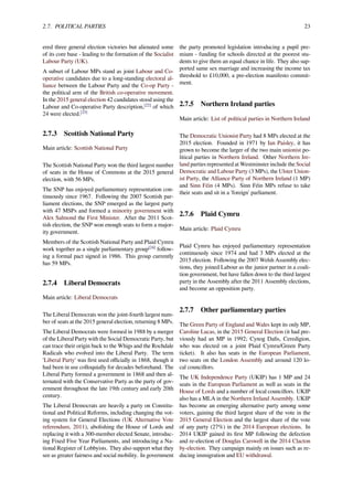 2.7. POLITICAL PARTIES 23
ered three general election victories but alienated some
of its core base - leading to the formation of the Socialist
Labour Party (UK).
A subset of Labour MPs stand as joint Labour and Co-
operative candidates due to a long-standing electoral al-
liance between the Labour Party and the Co-op Party -
the political arm of the British co-operative movement.
In the 2015 general election 42 candidates stood using the
Labour and Co-operative Party description,[22]
of which
24 were elected.[23]
2.7.3 Scottish National Party
Main article: Scottish National Party
The Scottish National Party won the third largest number
of seats in the House of Commons at the 2015 general
election, with 56 MPs.
The SNP has enjoyed parliamentary representation con-
tinuously since 1967. Following the 2007 Scottish par-
liament elections, the SNP emerged as the largest party
with 47 MSPs and formed a minority government with
Alex Salmond the First Minister. After the 2011 Scot-
tish election, the SNP won enough seats to form a major-
ity government.
Members of the Scottish National Party and Plaid Cymru
work together as a single parliamentary group[24]
follow-
ing a formal pact signed in 1986. This group currently
has 59 MPs.
2.7.4 Liberal Democrats
Main article: Liberal Democrats
The Liberal Democrats won the joint-fourth largest num-
ber of seats at the 2015 general election, returning 8 MPs.
The Liberal Democrats were formed in 1988 by a merger
of the Liberal Party with the Social Democratic Party, but
can trace their origin back to the Whigs and the Rochdale
Radicals who evolved into the Liberal Party. The term
'Liberal Party' was ﬁrst used oﬃcially in 1868, though it
had been in use colloquially for decades beforehand. The
Liberal Party formed a government in 1868 and then al-
ternated with the Conservative Party as the party of gov-
ernment throughout the late 19th century and early 20th
century.
The Liberal Democrats are heavily a party on Constitu-
tional and Political Reforms, including changing the vot-
ing system for General Elections (UK Alternative Vote
referendum, 2011), abolishing the House of Lords and
replacing it with a 300-member elected Senate, introduc-
ing Fixed Five Year Parliaments, and introducing a Na-
tional Register of Lobbyists. They also support what they
see as greater fairness and social mobility. In government
the party promoted legislation introducing a pupil pre-
mium - funding for schools directed at the poorest stu-
dents to give them an equal chance in life. They also sup-
ported same sex marriage and increasing the income tax
threshold to £10,000, a pre-election manifesto commit-
ment.
2.7.5 Northern Ireland parties
Main article: List of political parties in Northern Ireland
The Democratic Unionist Party had 8 MPs elected at the
2015 election. Founded in 1971 by Ian Paisley, it has
grown to become the larger of the two main unionist po-
litical parties in Northern Ireland. Other Northern Ire-
land parties represented at Westminster include the Social
Democratic and Labour Party (3 MPs), the Ulster Union-
ist Party, the Alliance Party of Northern Ireland (1 MP)
and Sinn Féin (4 MPs). Sinn Féin MPs refuse to take
their seats and sit in a 'foreign' parliament.
2.7.6 Plaid Cymru
Main article: Plaid Cymru
Plaid Cymru has enjoyed parliamentary representation
continuously since 1974 and had 3 MPs elected at the
2015 election. Following the 2007 Welsh Assembly elec-
tions, they joined Labour as the junior partner in a coali-
tion government, but have fallen down to the third largest
party in the Assembly after the 2011 Assembly elections,
and become an opposition party.
2.7.7 Other parliamentary parties
The Green Party of England and Wales kept its only MP,
Caroline Lucas, in the 2015 General Election (it had pre-
viously had an MP in 1992; Cynog Daﬁs, Ceredigion,
who was elected on a joint Plaid Cymru/Green Party
ticket). It also has seats in the European Parliament,
two seats on the London Assembly and around 120 lo-
cal councillors.
The UK Independence Party (UKIP) has 1 MP and 24
seats in the European Parliament as well as seats in the
House of Lords and a number of local councillors. UKIP
also has a MLA in the Northern Ireland Assembly. UKIP
has become an emerging alternative party among some
voters, gaining the third largest share of the vote in the
2015 General Election and the largest share of the vote
of any party (27%) in the 2014 European elections. In
2014 UKIP gained its ﬁrst MP following the defection
and re-election of Douglas Carswell in the 2014 Clacton
by-election. They campaign mainly on issues such as re-
ducing immigration and EU withdrawal.
 
