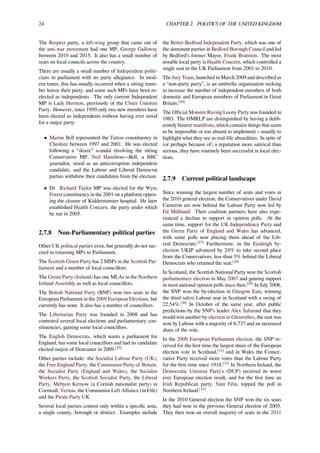 24 CHAPTER 2. POLITICS OF THE UNITED KINGDOM
The Respect party, a left-wing group that came out of
the anti-war movement had one MP, George Galloway
between 2010 and 2015. It also has a small number of
seats on local councils across the country.
There are usually a small number of Independent politi-
cians in parliament with no party allegiance. In mod-
ern times, this has usually occurred when a sitting mem-
ber leaves their party, and some such MPs have been re-
elected as independents. The only current Independent
MP is Lady Hermon, previously of the Ulster Unionist
Party. However, since 1950 only two new members have
been elected as independents without having ever stood
for a major party:
• Martin Bell represented the Tatton constituency in
Cheshire between 1997 and 2001. He was elected
following a “sleaze” scandal involving the sitting
Conservative MP, Neil Hamilton—Bell, a BBC
journalist, stood as an anticorruption independent
candidate, and the Labour and Liberal Democrat
parties withdrew their candidates from the election.
• Dr. Richard Taylor MP was elected for the Wyre
Forest constituency in the 2001 on a platform oppos-
ing the closure of Kidderminster hospital. He later
established Health Concern, the party under which
he ran in 2005.
2.7.8 Non-Parliamentary political parties
Other UK political parties exist, but generally do not suc-
ceed in returning MPs to Parliament.
The Scottish Green Party has 2 MSPs in the Scottish Par-
liament and a number of local councillors.
The Green Party (Ireland) has one MLAs in the Northern
Ireland Assembly as well as local councillors.
The British National Party (BNP) won two seats in the
European Parliament in the 2009 European Elections, but
currently has none. It also has a number of councillors.
The Libertarian Party was founded in 2008 and has
contested several local elections and parliamentary con-
stituencies, gaining some local councillors.
The English Democrats, which wants a parliament for
England, has some local councillors and had its candidate
elected mayor of Doncaster in 2009.[25]
Other parties include: the Socialist Labour Party (UK),
the Free England Party, the Communist Party of Britain,
the Socialist Party (England and Wales), the Socialist
Workers Party, the Scottish Socialist Party, the Liberal
Party, Mebyon Kernow (a Cornish nationalist party) in
Cornwall, Veritas, the Communist Left Alliance (in Fife)
and the Pirate Party UK.
Several local parties contest only within a speciﬁc area,
a single county, borough or district. Examples include
the Better Bedford Independent Party, which was one of
the dominant parties in Bedford Borough Council and led
by Bedford’s former Mayor, Frank Branston. The most
notable local party is Health Concern, which controlled a
single seat in the UK Parliament from 2001 to 2010.
The Jury Team, launched in March 2009 and described as
a “non-party party”, is an umbrella organisation seeking
to increase the number of independent members of both
domestic and European members of Parliament in Great
Britain.[26]
The Oﬃcial Monster Raving Loony Party was founded in
1983. The OMRLP are distinguished by having a delib-
erately bizarre manifesto, which contains things that seem
to be impossible or too absurd to implement – usually to
highlight what they see as real-life absurdities. In spite of
(or perhaps because of) a reputation more satirical than
serious, they have routinely been successful in local elec-
tions.
2.7.9 Current political landscape
Since winning the largest number of seats and votes in
the 2010 general election, the Conservatives under David
Cameron are now behind the Labour Party now led by
Ed Miliband. Their coalition partners have also expe-
rienced a decline in support in opinion polls. At the
same time, support for the UK Independence Party and
the Green Party of England and Wales has advanced,
with some polls now placing them ahead of the Lib-
eral Democrats.[27]
Furthermore, in the Eastleigh by-
election UKIP advanced by 24% to take second place
from the Conservatives, less than 5% behind the Liberal
Democrats who retained the seat.[28]
In Scotland, the Scottish National Party won the Scottish
parliamentary election in May 2007 and gaining support
in most national opinion polls since then.[29]
In July 2008,
the SNP won the by-election in Glasgow East, winning
the third safest Labour seat in Scotland with a swing of
22.54%.[30]
In October of the same year, after public
predictions by the SNP’s leader Alex Salmond that they
would win another by-election in Glenrothes, the seat was
won by Labour with a majority of 6,737 and an increased
share of the vote.
In the 2009 European Parliament election, the SNP re-
ceived for the ﬁrst time the largest share of the European
election vote in Scotland,[31]
and in Wales the Conser-
vative Party received more votes than the Labour Party
for the ﬁrst time since 1918.[32]
In Northern Ireland, the
Democratic Unionist Party's (DUP) received its worst
ever European election result, and for the ﬁrst time an
Irish Republican party, Sinn Féin, topped the poll in
Northern Ireland.[33]
In the 2010 General election the SNP won the six seats
they had won in the previous General election of 2005.
They then won an overall majority of seats in the 2011
 